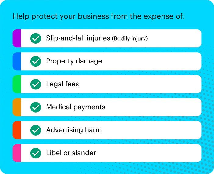 things that general liability can help cover: slip and fall, property damage, legal fees, medical payments, advertising harm, libel or slander